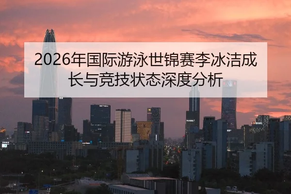 2026年国际游泳世锦赛李冰洁成长与竞技状态深度分析