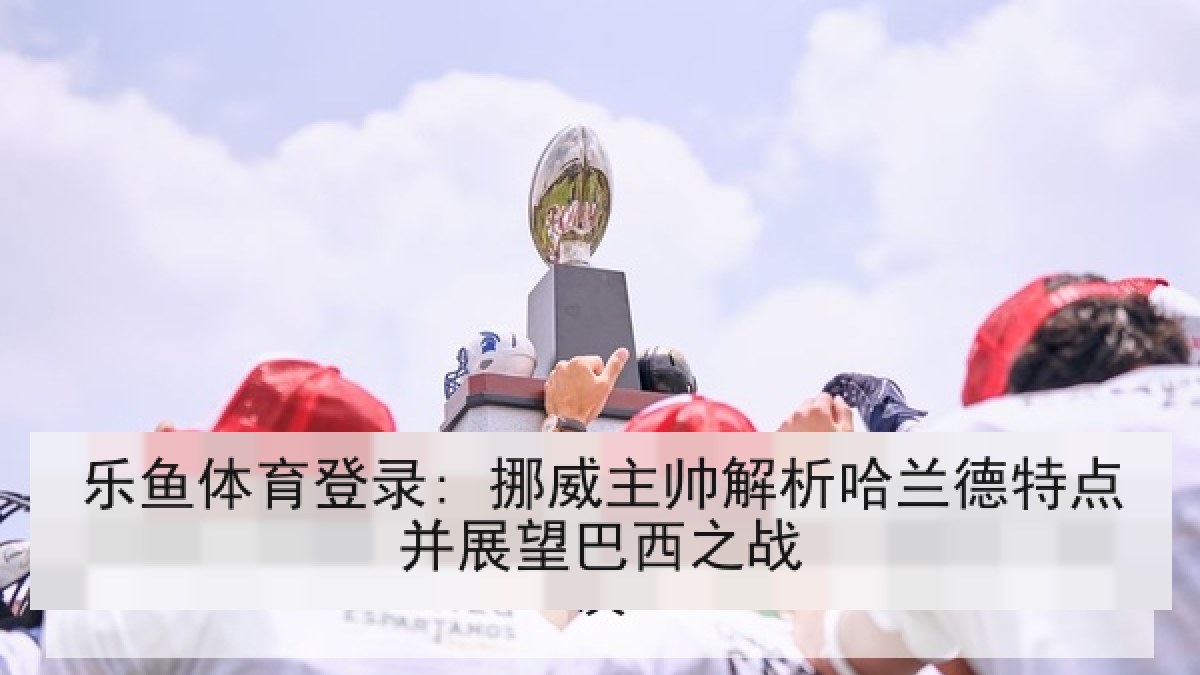 乐鱼体育登录: 挪威主帅解析哈兰德特点并展望巴西之战