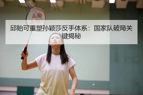 邱贻可重塑孙颖莎反手体系：国家队破局关键揭秘