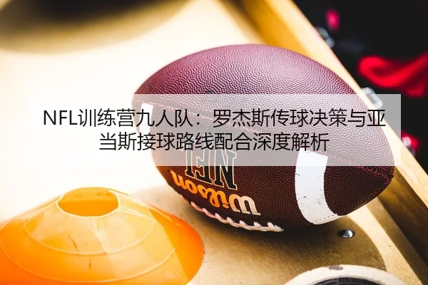 NFL训练营九人队：罗杰斯传球决策与亚当斯接球路线配合深度解析
