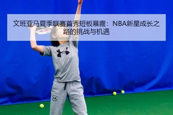 文班亚马夏季联赛首秀短板暴露：NBA新星成长之路的挑战与机遇